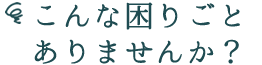 こんな困り事ありませんか?